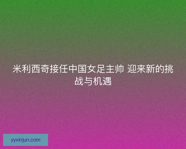 米利西奇接任中国女足主帅 迎来新的挑战与机遇